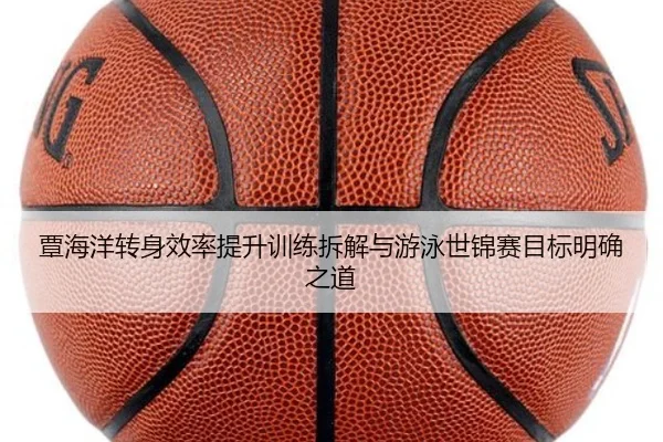 覃海洋转身效率提升训练拆解与游泳世锦赛目标明确之道