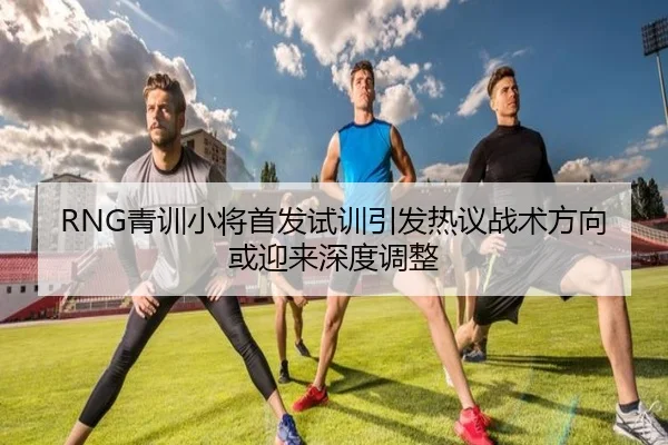 RNG青训小将首发试训引发热议战术方向或迎来深度调整
